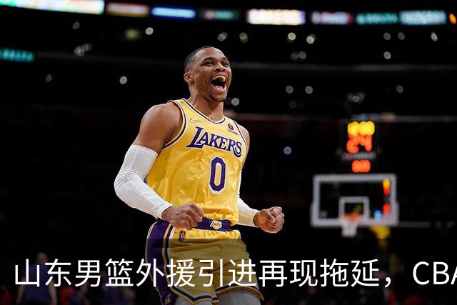 山东男篮外援引进再现拖延，CBA效率堪忧